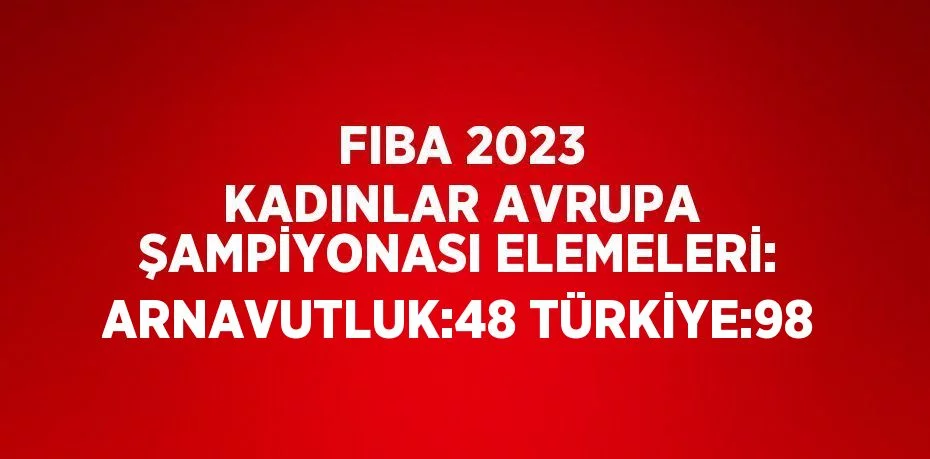 FIBA 2023 KADINLAR AVRUPA ŞAMPİYONASI ELEMELERİ: ARNAVUTLUK:48 TÜRKİYE:98