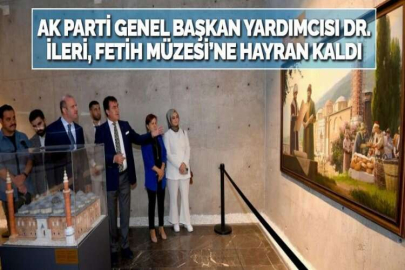 AK PARTİ GENEL BAŞKAN YARDIMCISI DR. İLERİ, FETİH MÜZESİ’NE HAYRAN KALDI