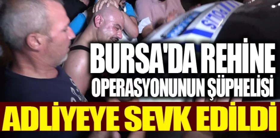 Bursa'da rehine operasyonunun şüphelisi adliyeye sevk edildi