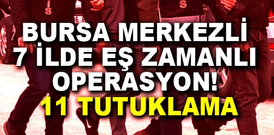 Bursa merkezli 7 ilde eş zamanlı operasyon : 11 tutuklama